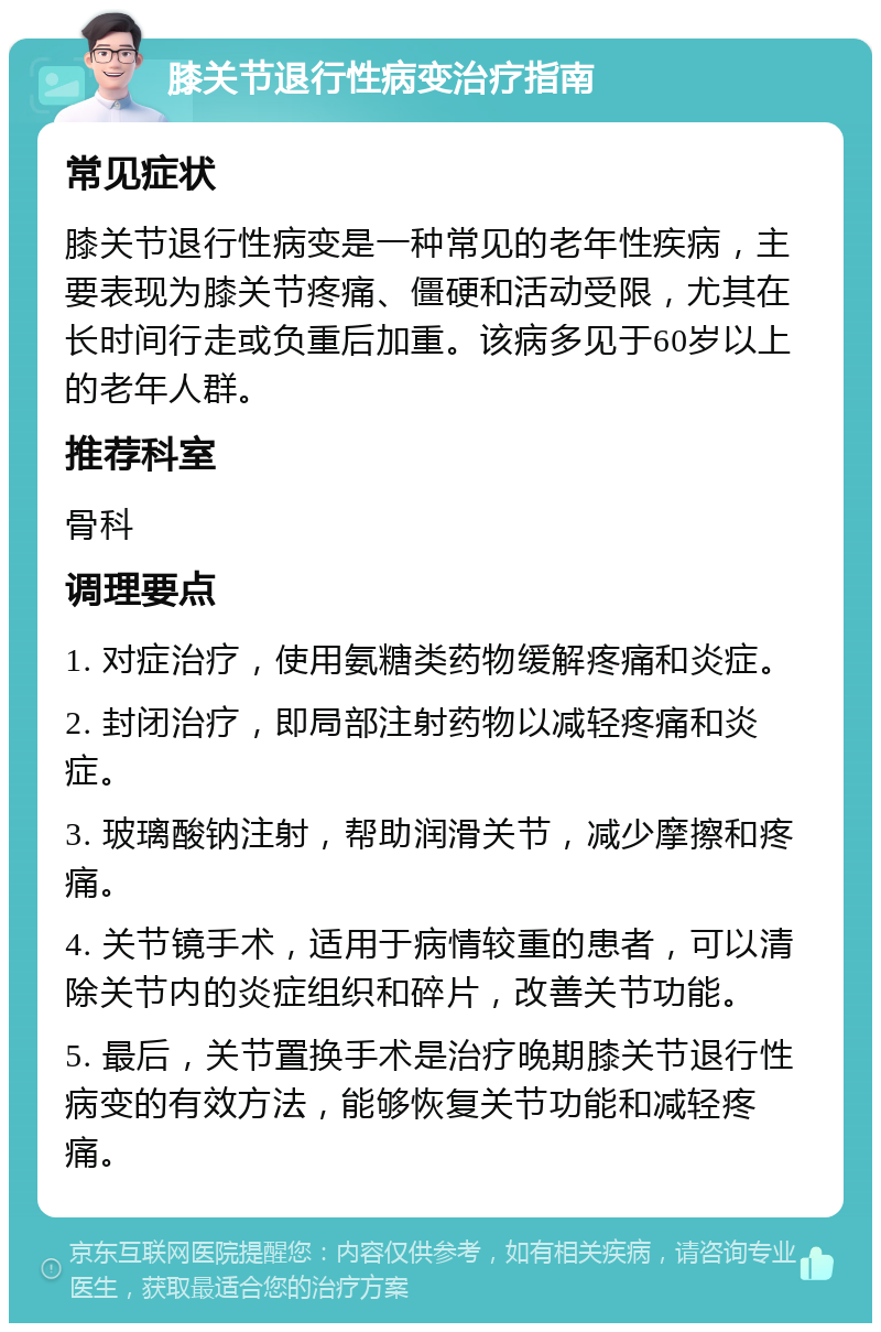 膝关节退行性病变治疗指南 常见症状 膝关节退行性病变是一种常见的老年性疾病，主要表现为膝关节疼痛、僵硬和活动受限，尤其在长时间行走或负重后加重。该病多见于60岁以上的老年人群。 推荐科室 骨科 调理要点 1. 对症治疗，使用氨糖类药物缓解疼痛和炎症。 2. 封闭治疗，即局部注射药物以减轻疼痛和炎症。 3. 玻璃酸钠注射，帮助润滑关节，减少摩擦和疼痛。 4. 关节镜手术，适用于病情较重的患者，可以清除关节内的炎症组织和碎片，改善关节功能。 5. 最后，关节置换手术是治疗晚期膝关节退行性病变的有效方法，能够恢复关节功能和减轻疼痛。