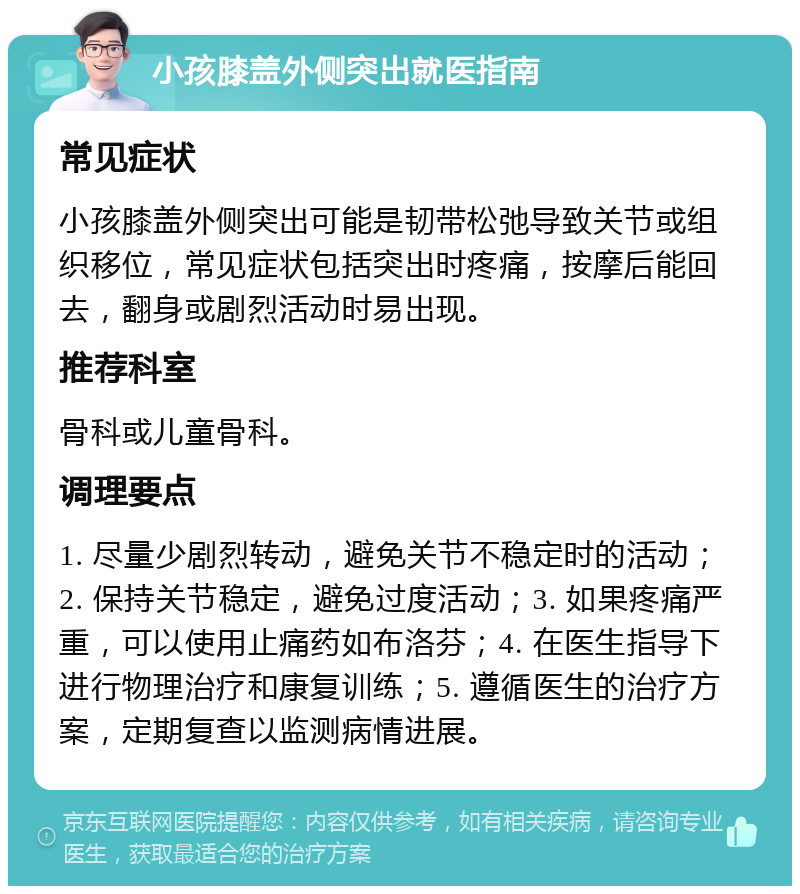 小孩膝盖外侧突出就医指南 常见症状 小孩膝盖外侧突出可能是韧带松弛导致关节或组织移位，常见症状包括突出时疼痛，按摩后能回去，翻身或剧烈活动时易出现。 推荐科室 骨科或儿童骨科。 调理要点 1. 尽量少剧烈转动，避免关节不稳定时的活动；2. 保持关节稳定，避免过度活动；3. 如果疼痛严重，可以使用止痛药如布洛芬；4. 在医生指导下进行物理治疗和康复训练；5. 遵循医生的治疗方案，定期复查以监测病情进展。