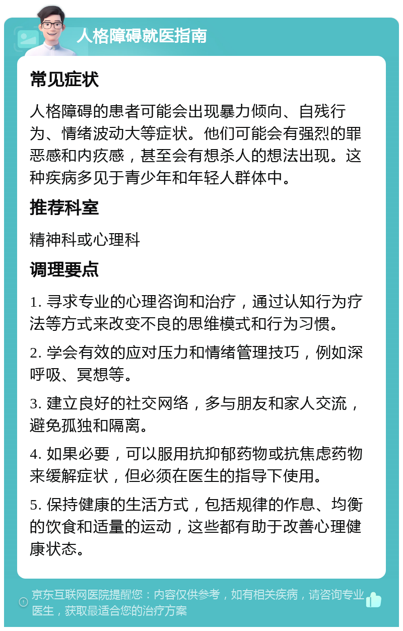 人格障碍就医指南 常见症状 人格障碍的患者可能会出现暴力倾向、自残行为、情绪波动大等症状。他们可能会有强烈的罪恶感和内疚感，甚至会有想杀人的想法出现。这种疾病多见于青少年和年轻人群体中。 推荐科室 精神科或心理科 调理要点 1. 寻求专业的心理咨询和治疗，通过认知行为疗法等方式来改变不良的思维模式和行为习惯。 2. 学会有效的应对压力和情绪管理技巧，例如深呼吸、冥想等。 3. 建立良好的社交网络，多与朋友和家人交流，避免孤独和隔离。 4. 如果必要，可以服用抗抑郁药物或抗焦虑药物来缓解症状，但必须在医生的指导下使用。 5. 保持健康的生活方式，包括规律的作息、均衡的饮食和适量的运动，这些都有助于改善心理健康状态。