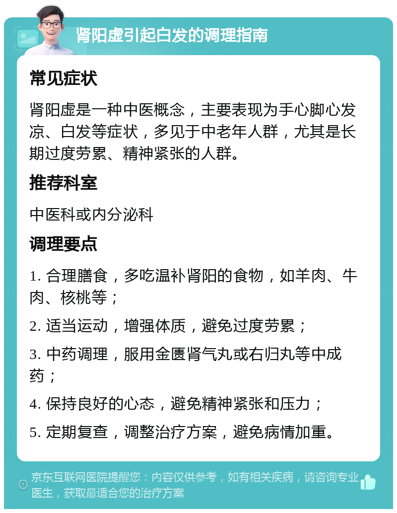 肾阳虚引起白发的调理指南 常见症状 肾阳虚是一种中医概念，主要表现为手心脚心发凉、白发等症状，多见于中老年人群，尤其是长期过度劳累、精神紧张的人群。 推荐科室 中医科或内分泌科 调理要点 1. 合理膳食，多吃温补肾阳的食物，如羊肉、牛肉、核桃等； 2. 适当运动，增强体质，避免过度劳累； 3. 中药调理，服用金匮肾气丸或右归丸等中成药； 4. 保持良好的心态，避免精神紧张和压力； 5. 定期复查，调整治疗方案，避免病情加重。