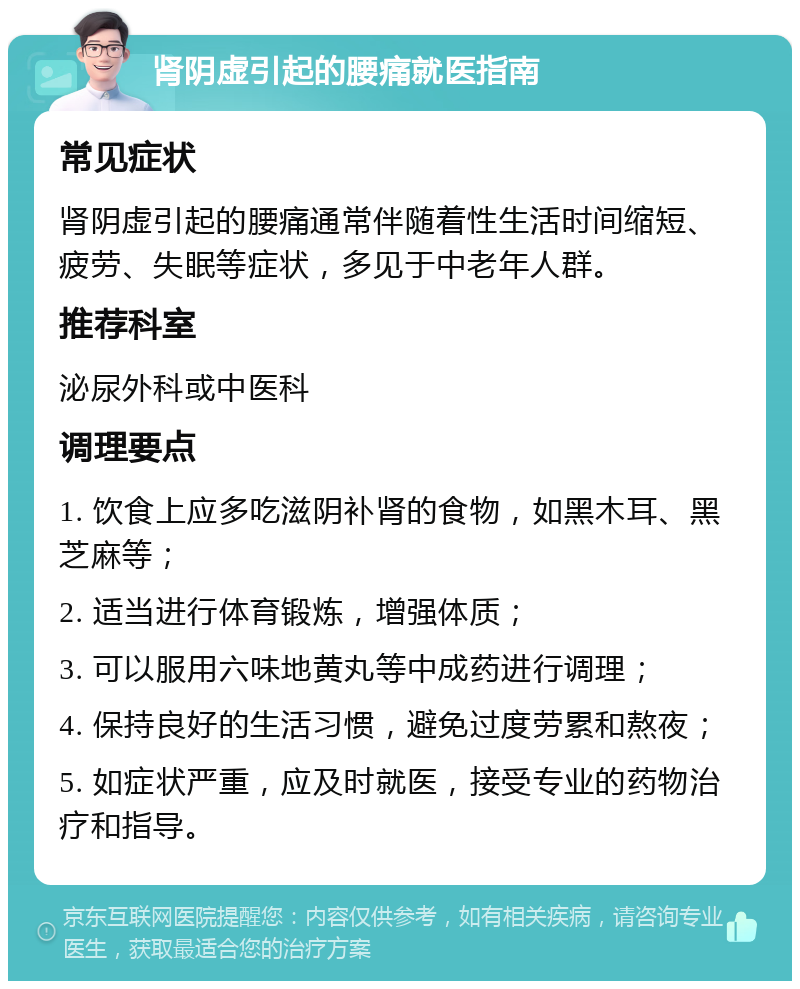 肾阴虚引起的腰痛就医指南 常见症状 肾阴虚引起的腰痛通常伴随着性生活时间缩短、疲劳、失眠等症状，多见于中老年人群。 推荐科室 泌尿外科或中医科 调理要点 1. 饮食上应多吃滋阴补肾的食物，如黑木耳、黑芝麻等； 2. 适当进行体育锻炼，增强体质； 3. 可以服用六味地黄丸等中成药进行调理； 4. 保持良好的生活习惯，避免过度劳累和熬夜； 5. 如症状严重，应及时就医，接受专业的药物治疗和指导。