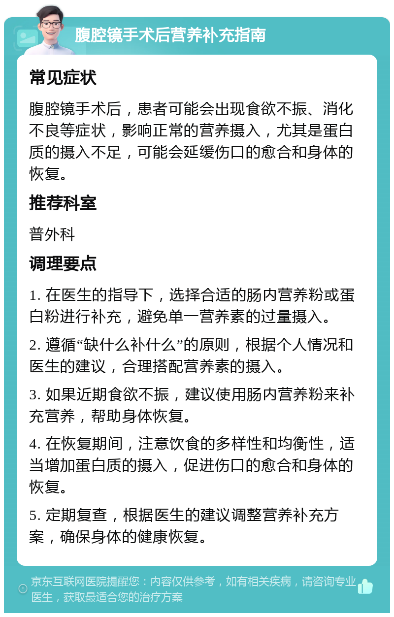 腹腔镜手术后营养补充指南 常见症状 腹腔镜手术后，患者可能会出现食欲不振、消化不良等症状，影响正常的营养摄入，尤其是蛋白质的摄入不足，可能会延缓伤口的愈合和身体的恢复。 推荐科室 普外科 调理要点 1. 在医生的指导下，选择合适的肠内营养粉或蛋白粉进行补充，避免单一营养素的过量摄入。 2. 遵循“缺什么补什么”的原则，根据个人情况和医生的建议，合理搭配营养素的摄入。 3. 如果近期食欲不振，建议使用肠内营养粉来补充营养，帮助身体恢复。 4. 在恢复期间，注意饮食的多样性和均衡性，适当增加蛋白质的摄入，促进伤口的愈合和身体的恢复。 5. 定期复查，根据医生的建议调整营养补充方案，确保身体的健康恢复。