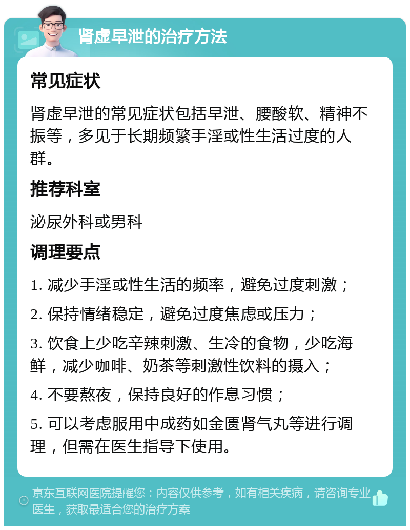 肾虚早泄的治疗方法 常见症状 肾虚早泄的常见症状包括早泄、腰酸软、精神不振等，多见于长期频繁手淫或性生活过度的人群。 推荐科室 泌尿外科或男科 调理要点 1. 减少手淫或性生活的频率，避免过度刺激； 2. 保持情绪稳定，避免过度焦虑或压力； 3. 饮食上少吃辛辣刺激、生冷的食物，少吃海鲜，减少咖啡、奶茶等刺激性饮料的摄入； 4. 不要熬夜，保持良好的作息习惯； 5. 可以考虑服用中成药如金匮肾气丸等进行调理，但需在医生指导下使用。