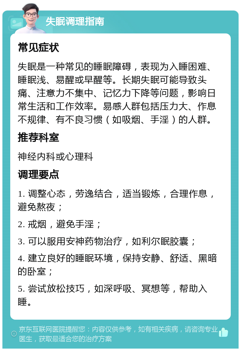 失眠调理指南 常见症状 失眠是一种常见的睡眠障碍，表现为入睡困难、睡眠浅、易醒或早醒等。长期失眠可能导致头痛、注意力不集中、记忆力下降等问题，影响日常生活和工作效率。易感人群包括压力大、作息不规律、有不良习惯（如吸烟、手淫）的人群。 推荐科室 神经内科或心理科 调理要点 1. 调整心态，劳逸结合，适当锻炼，合理作息，避免熬夜； 2. 戒烟，避免手淫； 3. 可以服用安神药物治疗，如利尔眠胶囊； 4. 建立良好的睡眠环境，保持安静、舒适、黑暗的卧室； 5. 尝试放松技巧，如深呼吸、冥想等，帮助入睡。