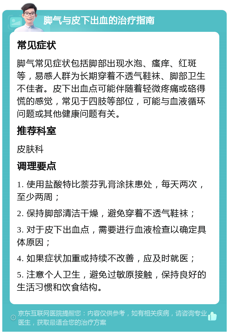 脚气与皮下出血的治疗指南 常见症状 脚气常见症状包括脚部出现水泡、瘙痒、红斑等，易感人群为长期穿着不透气鞋袜、脚部卫生不佳者。皮下出血点可能伴随着轻微疼痛或硌得慌的感觉，常见于四肢等部位，可能与血液循环问题或其他健康问题有关。 推荐科室 皮肤科 调理要点 1. 使用盐酸特比萘芬乳膏涂抹患处，每天两次，至少两周； 2. 保持脚部清洁干燥，避免穿着不透气鞋袜； 3. 对于皮下出血点，需要进行血液检查以确定具体原因； 4. 如果症状加重或持续不改善，应及时就医； 5. 注意个人卫生，避免过敏原接触，保持良好的生活习惯和饮食结构。