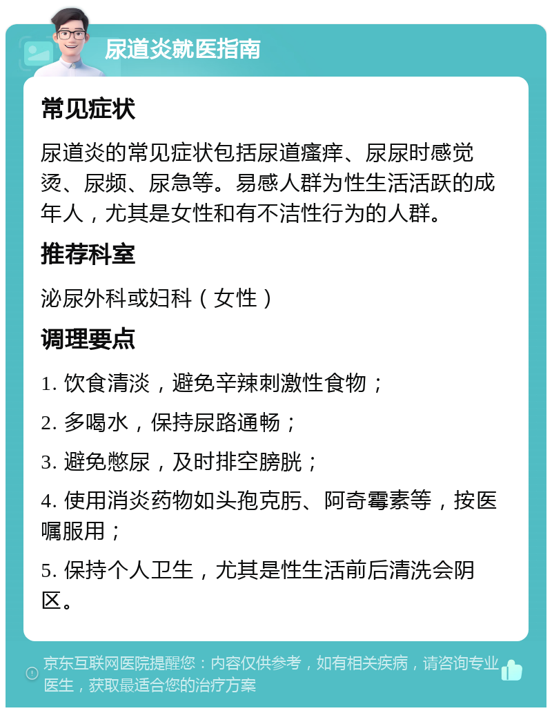 尿道炎就医指南 常见症状 尿道炎的常见症状包括尿道瘙痒、尿尿时感觉烫、尿频、尿急等。易感人群为性生活活跃的成年人，尤其是女性和有不洁性行为的人群。 推荐科室 泌尿外科或妇科（女性） 调理要点 1. 饮食清淡，避免辛辣刺激性食物； 2. 多喝水，保持尿路通畅； 3. 避免憋尿，及时排空膀胱； 4. 使用消炎药物如头孢克肟、阿奇霉素等，按医嘱服用； 5. 保持个人卫生，尤其是性生活前后清洗会阴区。