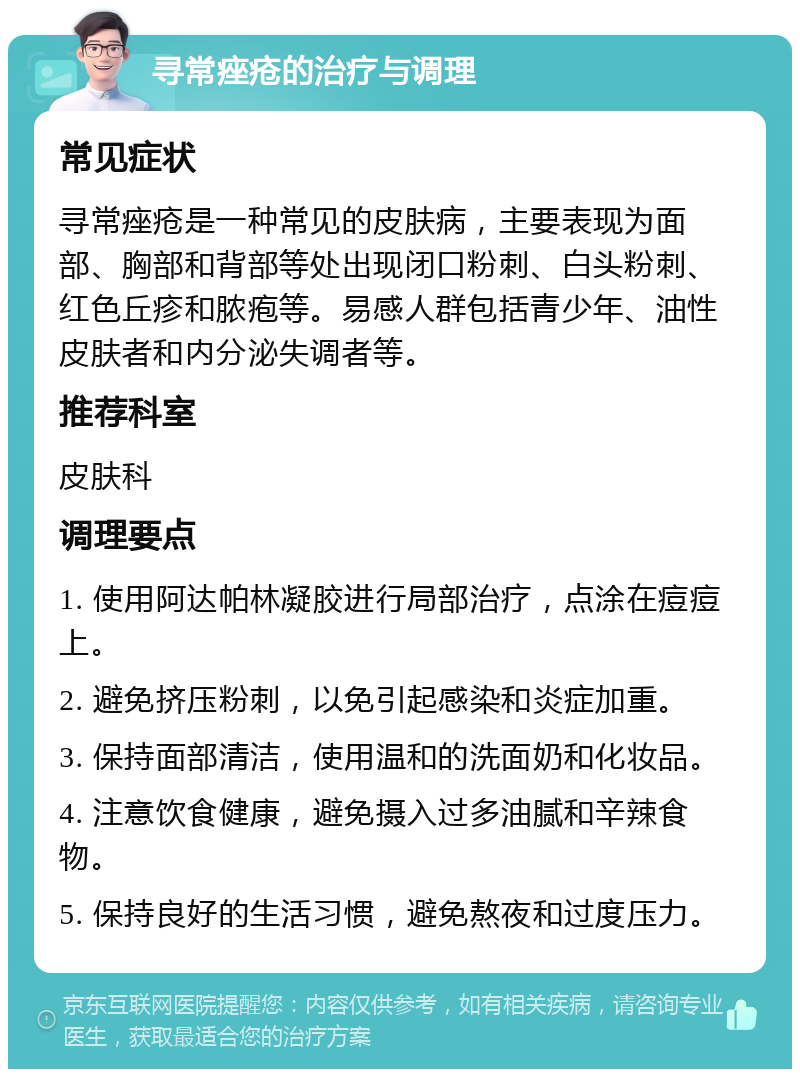 寻常痤疮的治疗与调理 常见症状 寻常痤疮是一种常见的皮肤病，主要表现为面部、胸部和背部等处出现闭口粉刺、白头粉刺、红色丘疹和脓疱等。易感人群包括青少年、油性皮肤者和内分泌失调者等。 推荐科室 皮肤科 调理要点 1. 使用阿达帕林凝胶进行局部治疗，点涂在痘痘上。 2. 避免挤压粉刺，以免引起感染和炎症加重。 3. 保持面部清洁，使用温和的洗面奶和化妆品。 4. 注意饮食健康，避免摄入过多油腻和辛辣食物。 5. 保持良好的生活习惯，避免熬夜和过度压力。