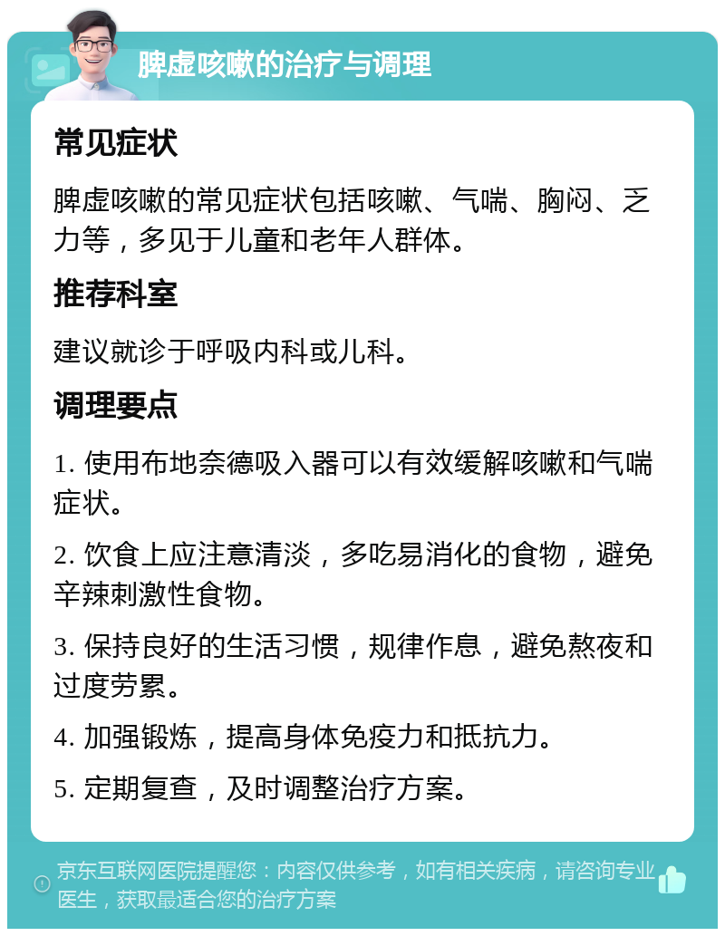 脾虚咳嗽的治疗与调理 常见症状 脾虚咳嗽的常见症状包括咳嗽、气喘、胸闷、乏力等，多见于儿童和老年人群体。 推荐科室 建议就诊于呼吸内科或儿科。 调理要点 1. 使用布地奈德吸入器可以有效缓解咳嗽和气喘症状。 2. 饮食上应注意清淡，多吃易消化的食物，避免辛辣刺激性食物。 3. 保持良好的生活习惯，规律作息，避免熬夜和过度劳累。 4. 加强锻炼，提高身体免疫力和抵抗力。 5. 定期复查，及时调整治疗方案。