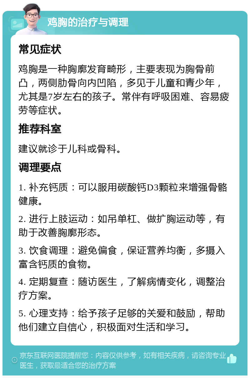 鸡胸的治疗与调理 常见症状 鸡胸是一种胸廓发育畸形，主要表现为胸骨前凸，两侧肋骨向内凹陷，多见于儿童和青少年，尤其是7岁左右的孩子。常伴有呼吸困难、容易疲劳等症状。 推荐科室 建议就诊于儿科或骨科。 调理要点 1. 补充钙质：可以服用碳酸钙D3颗粒来增强骨骼健康。 2. 进行上肢运动：如吊单杠、做扩胸运动等，有助于改善胸廓形态。 3. 饮食调理：避免偏食，保证营养均衡，多摄入富含钙质的食物。 4. 定期复查：随访医生，了解病情变化，调整治疗方案。 5. 心理支持：给予孩子足够的关爱和鼓励，帮助他们建立自信心，积极面对生活和学习。