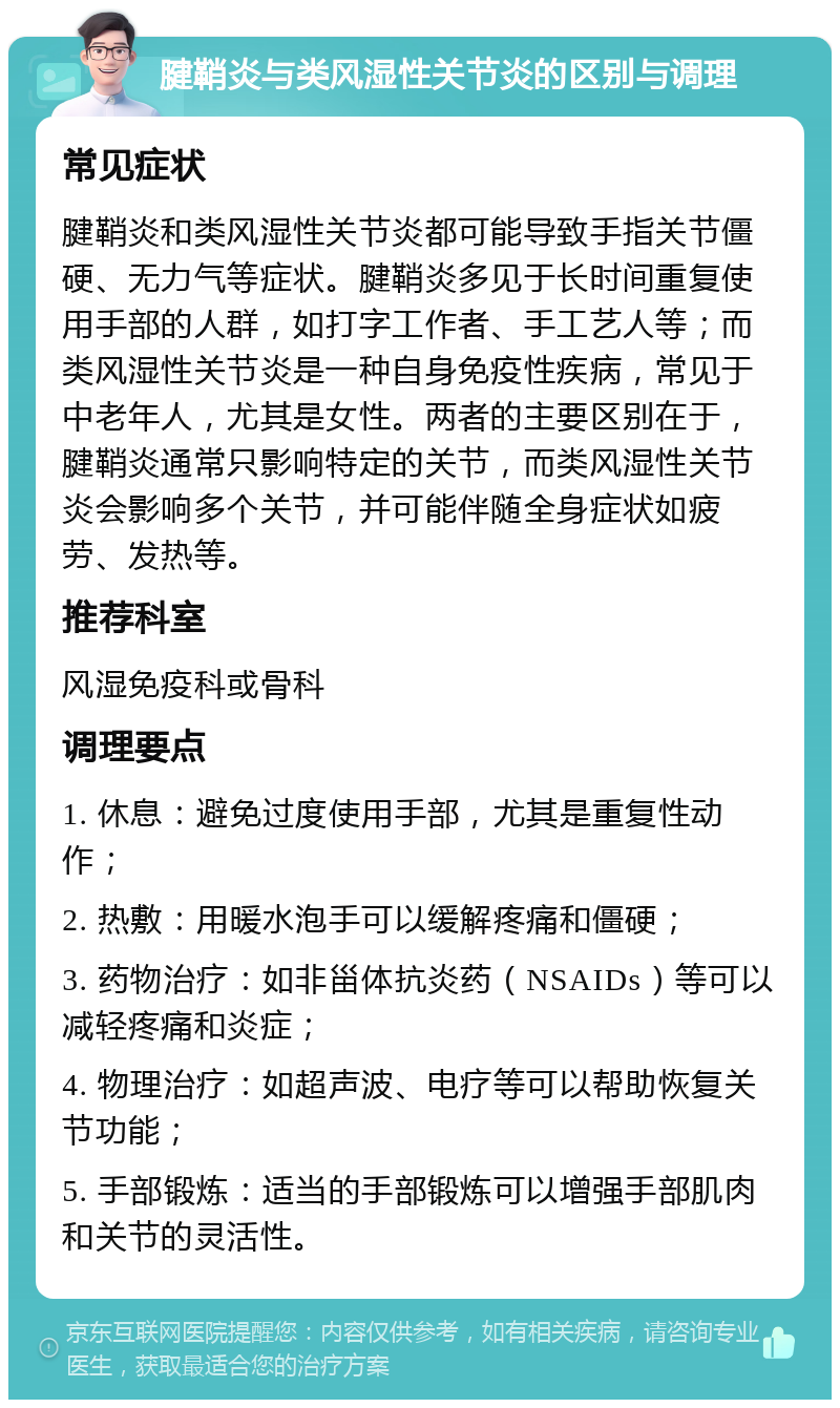 腱鞘炎与类风湿性关节炎的区别与调理 常见症状 腱鞘炎和类风湿性关节炎都可能导致手指关节僵硬、无力气等症状。腱鞘炎多见于长时间重复使用手部的人群，如打字工作者、手工艺人等；而类风湿性关节炎是一种自身免疫性疾病，常见于中老年人，尤其是女性。两者的主要区别在于，腱鞘炎通常只影响特定的关节，而类风湿性关节炎会影响多个关节，并可能伴随全身症状如疲劳、发热等。 推荐科室 风湿免疫科或骨科 调理要点 1. 休息：避免过度使用手部，尤其是重复性动作； 2. 热敷：用暖水泡手可以缓解疼痛和僵硬； 3. 药物治疗：如非甾体抗炎药（NSAIDs）等可以减轻疼痛和炎症； 4. 物理治疗：如超声波、电疗等可以帮助恢复关节功能； 5. 手部锻炼：适当的手部锻炼可以增强手部肌肉和关节的灵活性。