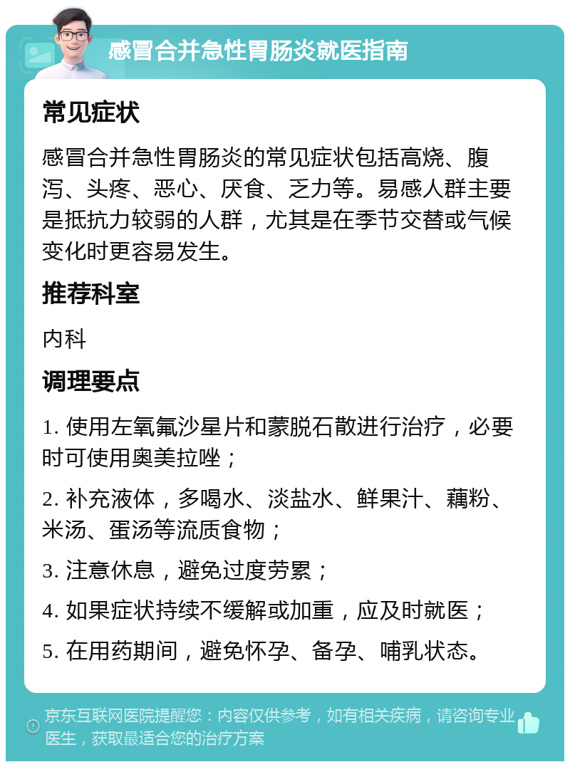 感冒合并急性胃肠炎就医指南 常见症状 感冒合并急性胃肠炎的常见症状包括高烧、腹泻、头疼、恶心、厌食、乏力等。易感人群主要是抵抗力较弱的人群，尤其是在季节交替或气候变化时更容易发生。 推荐科室 内科 调理要点 1. 使用左氧氟沙星片和蒙脱石散进行治疗，必要时可使用奥美拉唑； 2. 补充液体，多喝水、淡盐水、鲜果汁、藕粉、米汤、蛋汤等流质食物； 3. 注意休息，避免过度劳累； 4. 如果症状持续不缓解或加重，应及时就医； 5. 在用药期间，避免怀孕、备孕、哺乳状态。