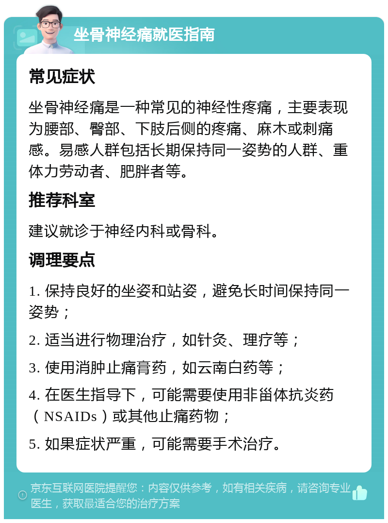 坐骨神经痛就医指南 常见症状 坐骨神经痛是一种常见的神经性疼痛，主要表现为腰部、臀部、下肢后侧的疼痛、麻木或刺痛感。易感人群包括长期保持同一姿势的人群、重体力劳动者、肥胖者等。 推荐科室 建议就诊于神经内科或骨科。 调理要点 1. 保持良好的坐姿和站姿，避免长时间保持同一姿势； 2. 适当进行物理治疗，如针灸、理疗等； 3. 使用消肿止痛膏药，如云南白药等； 4. 在医生指导下，可能需要使用非甾体抗炎药（NSAIDs）或其他止痛药物； 5. 如果症状严重，可能需要手术治疗。