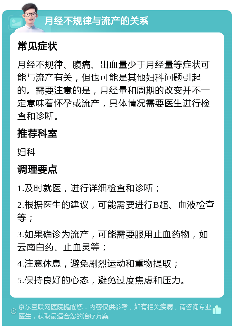 月经不规律与流产的关系 常见症状 月经不规律、腹痛、出血量少于月经量等症状可能与流产有关，但也可能是其他妇科问题引起的。需要注意的是，月经量和周期的改变并不一定意味着怀孕或流产，具体情况需要医生进行检查和诊断。 推荐科室 妇科 调理要点 1.及时就医，进行详细检查和诊断； 2.根据医生的建议，可能需要进行B超、血液检查等； 3.如果确诊为流产，可能需要服用止血药物，如云南白药、止血灵等； 4.注意休息，避免剧烈运动和重物提取； 5.保持良好的心态，避免过度焦虑和压力。