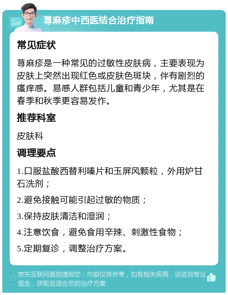 荨麻疹中西医结合治疗指南 常见症状 荨麻疹是一种常见的过敏性皮肤病，主要表现为皮肤上突然出现红色或皮肤色斑块，伴有剧烈的瘙痒感。易感人群包括儿童和青少年，尤其是在春季和秋季更容易发作。 推荐科室 皮肤科 调理要点 1.口服盐酸西替利嗪片和玉屏风颗粒，外用炉甘石洗剂； 2.避免接触可能引起过敏的物质； 3.保持皮肤清洁和湿润； 4.注意饮食，避免食用辛辣、刺激性食物； 5.定期复诊，调整治疗方案。