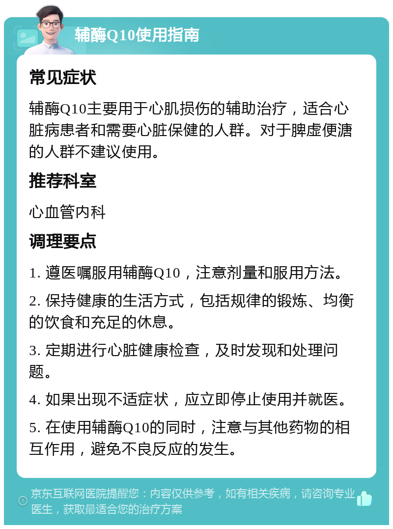 辅酶Q10使用指南 常见症状 辅酶Q10主要用于心肌损伤的辅助治疗，适合心脏病患者和需要心脏保健的人群。对于脾虚便溏的人群不建议使用。 推荐科室 心血管内科 调理要点 1. 遵医嘱服用辅酶Q10，注意剂量和服用方法。 2. 保持健康的生活方式，包括规律的锻炼、均衡的饮食和充足的休息。 3. 定期进行心脏健康检查，及时发现和处理问题。 4. 如果出现不适症状，应立即停止使用并就医。 5. 在使用辅酶Q10的同时，注意与其他药物的相互作用，避免不良反应的发生。