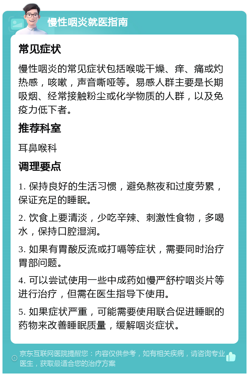 慢性咽炎就医指南 常见症状 慢性咽炎的常见症状包括喉咙干燥、痒、痛或灼热感，咳嗽，声音嘶哑等。易感人群主要是长期吸烟、经常接触粉尘或化学物质的人群，以及免疫力低下者。 推荐科室 耳鼻喉科 调理要点 1. 保持良好的生活习惯，避免熬夜和过度劳累，保证充足的睡眠。 2. 饮食上要清淡，少吃辛辣、刺激性食物，多喝水，保持口腔湿润。 3. 如果有胃酸反流或打嗝等症状，需要同时治疗胃部问题。 4. 可以尝试使用一些中成药如慢严舒柠咽炎片等进行治疗，但需在医生指导下使用。 5. 如果症状严重，可能需要使用联合促进睡眠的药物来改善睡眠质量，缓解咽炎症状。