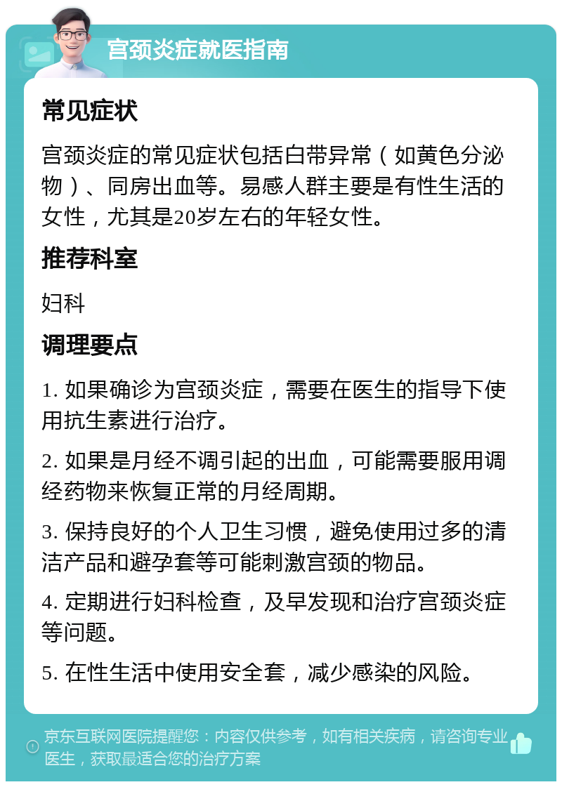 宫颈炎症就医指南 常见症状 宫颈炎症的常见症状包括白带异常（如黄色分泌物）、同房出血等。易感人群主要是有性生活的女性，尤其是20岁左右的年轻女性。 推荐科室 妇科 调理要点 1. 如果确诊为宫颈炎症，需要在医生的指导下使用抗生素进行治疗。 2. 如果是月经不调引起的出血，可能需要服用调经药物来恢复正常的月经周期。 3. 保持良好的个人卫生习惯，避免使用过多的清洁产品和避孕套等可能刺激宫颈的物品。 4. 定期进行妇科检查，及早发现和治疗宫颈炎症等问题。 5. 在性生活中使用安全套，减少感染的风险。