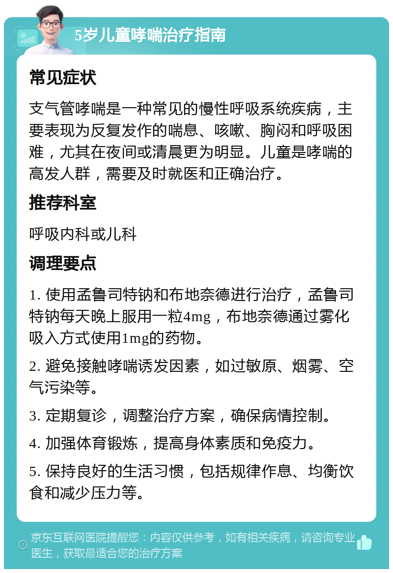 5岁儿童哮喘治疗指南 常见症状 支气管哮喘是一种常见的慢性呼吸系统疾病，主要表现为反复发作的喘息、咳嗽、胸闷和呼吸困难，尤其在夜间或清晨更为明显。儿童是哮喘的高发人群，需要及时就医和正确治疗。 推荐科室 呼吸内科或儿科 调理要点 1. 使用孟鲁司特钠和布地奈德进行治疗，孟鲁司特钠每天晚上服用一粒4mg，布地奈德通过雾化吸入方式使用1mg的药物。 2. 避免接触哮喘诱发因素，如过敏原、烟雾、空气污染等。 3. 定期复诊，调整治疗方案，确保病情控制。 4. 加强体育锻炼，提高身体素质和免疫力。 5. 保持良好的生活习惯，包括规律作息、均衡饮食和减少压力等。