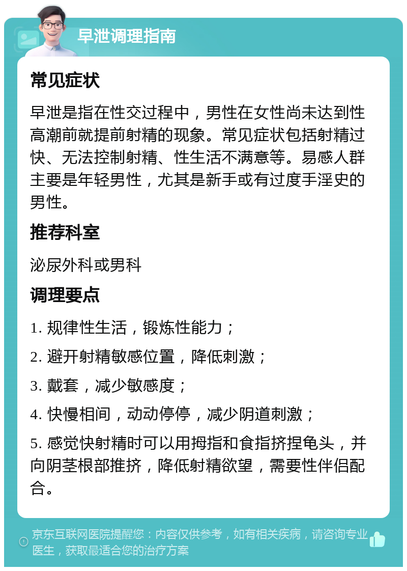 早泄调理指南 常见症状 早泄是指在性交过程中，男性在女性尚未达到性高潮前就提前射精的现象。常见症状包括射精过快、无法控制射精、性生活不满意等。易感人群主要是年轻男性，尤其是新手或有过度手淫史的男性。 推荐科室 泌尿外科或男科 调理要点 1. 规律性生活，锻炼性能力； 2. 避开射精敏感位置，降低刺激； 3. 戴套，减少敏感度； 4. 快慢相间，动动停停，减少阴道刺激； 5. 感觉快射精时可以用拇指和食指挤捏龟头，并向阴茎根部推挤，降低射精欲望，需要性伴侣配合。