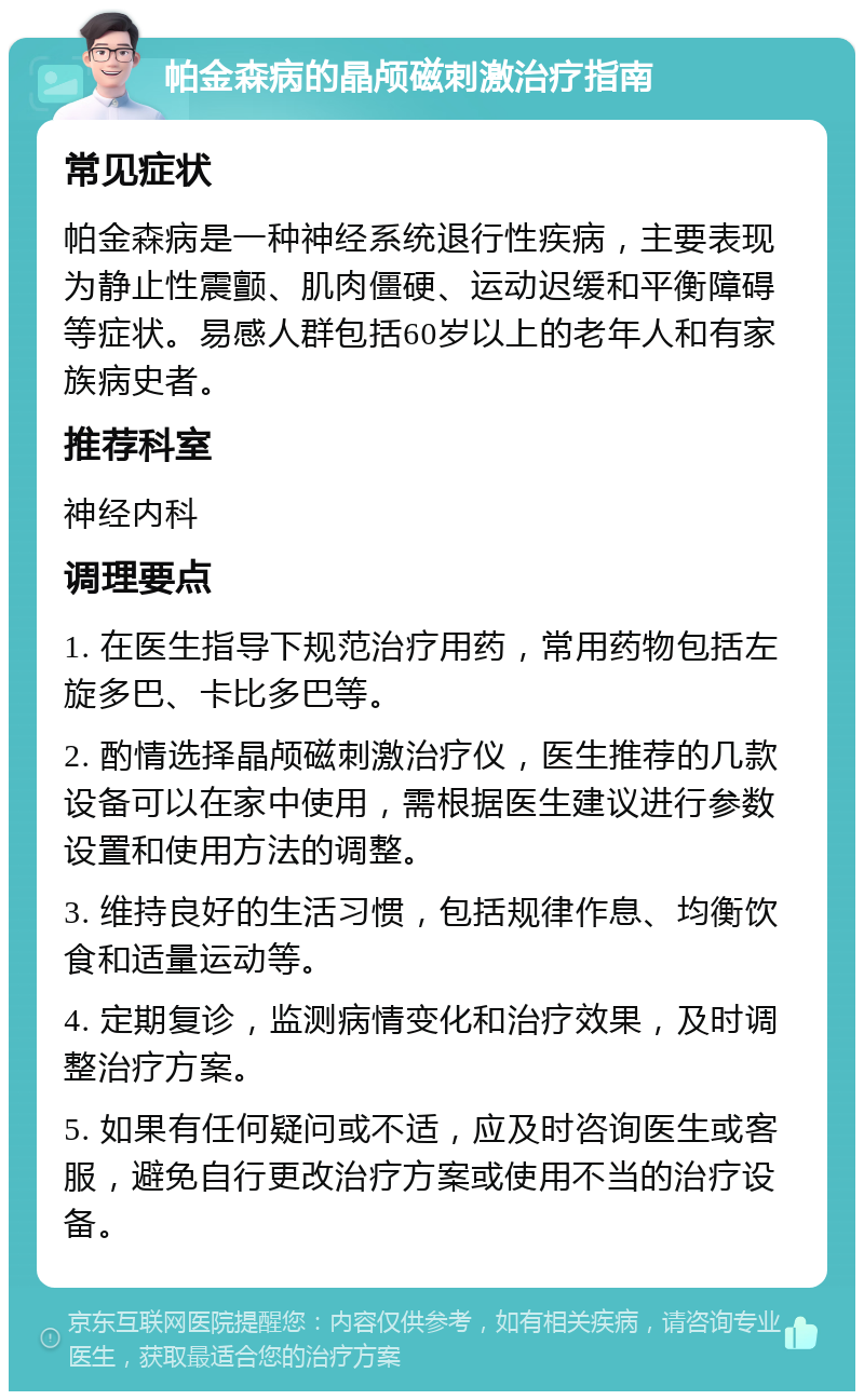 帕金森病的晶颅磁刺激治疗指南 常见症状 帕金森病是一种神经系统退行性疾病，主要表现为静止性震颤、肌肉僵硬、运动迟缓和平衡障碍等症状。易感人群包括60岁以上的老年人和有家族病史者。 推荐科室 神经内科 调理要点 1. 在医生指导下规范治疗用药，常用药物包括左旋多巴、卡比多巴等。 2. 酌情选择晶颅磁刺激治疗仪，医生推荐的几款设备可以在家中使用，需根据医生建议进行参数设置和使用方法的调整。 3. 维持良好的生活习惯，包括规律作息、均衡饮食和适量运动等。 4. 定期复诊，监测病情变化和治疗效果，及时调整治疗方案。 5. 如果有任何疑问或不适，应及时咨询医生或客服，避免自行更改治疗方案或使用不当的治疗设备。