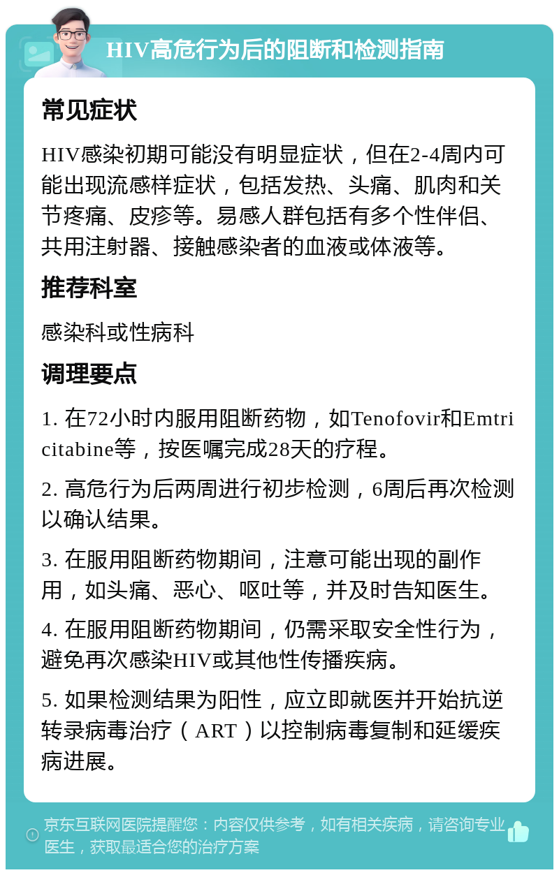 HIV高危行为后的阻断和检测指南 常见症状 HIV感染初期可能没有明显症状，但在2-4周内可能出现流感样症状，包括发热、头痛、肌肉和关节疼痛、皮疹等。易感人群包括有多个性伴侣、共用注射器、接触感染者的血液或体液等。 推荐科室 感染科或性病科 调理要点 1. 在72小时内服用阻断药物，如Tenofovir和Emtricitabine等，按医嘱完成28天的疗程。 2. 高危行为后两周进行初步检测，6周后再次检测以确认结果。 3. 在服用阻断药物期间，注意可能出现的副作用，如头痛、恶心、呕吐等，并及时告知医生。 4. 在服用阻断药物期间，仍需采取安全性行为，避免再次感染HIV或其他性传播疾病。 5. 如果检测结果为阳性，应立即就医并开始抗逆转录病毒治疗（ART）以控制病毒复制和延缓疾病进展。