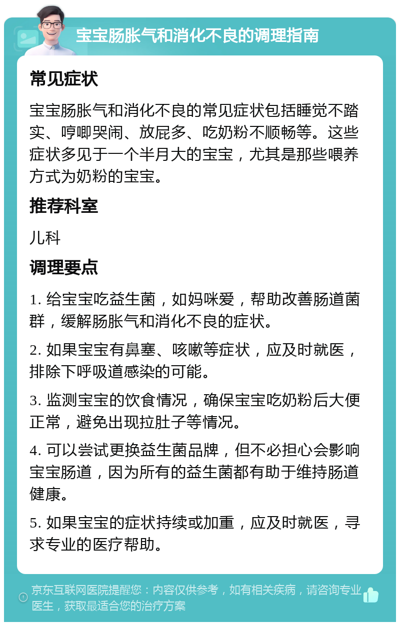 宝宝肠胀气和消化不良的调理指南 常见症状 宝宝肠胀气和消化不良的常见症状包括睡觉不踏实、哼唧哭闹、放屁多、吃奶粉不顺畅等。这些症状多见于一个半月大的宝宝，尤其是那些喂养方式为奶粉的宝宝。 推荐科室 儿科 调理要点 1. 给宝宝吃益生菌，如妈咪爱，帮助改善肠道菌群，缓解肠胀气和消化不良的症状。 2. 如果宝宝有鼻塞、咳嗽等症状，应及时就医，排除下呼吸道感染的可能。 3. 监测宝宝的饮食情况，确保宝宝吃奶粉后大便正常，避免出现拉肚子等情况。 4. 可以尝试更换益生菌品牌，但不必担心会影响宝宝肠道，因为所有的益生菌都有助于维持肠道健康。 5. 如果宝宝的症状持续或加重，应及时就医，寻求专业的医疗帮助。