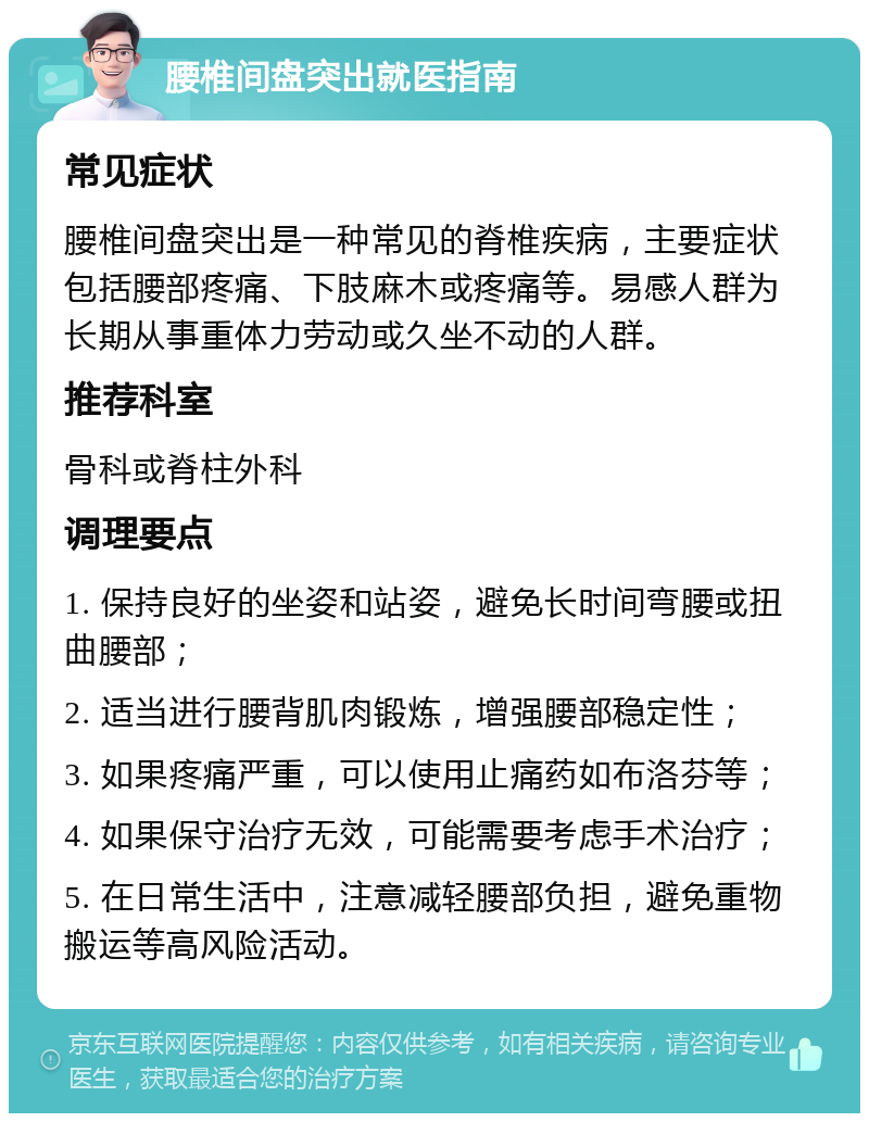 腰椎间盘突出就医指南 常见症状 腰椎间盘突出是一种常见的脊椎疾病，主要症状包括腰部疼痛、下肢麻木或疼痛等。易感人群为长期从事重体力劳动或久坐不动的人群。 推荐科室 骨科或脊柱外科 调理要点 1. 保持良好的坐姿和站姿，避免长时间弯腰或扭曲腰部； 2. 适当进行腰背肌肉锻炼，增强腰部稳定性； 3. 如果疼痛严重，可以使用止痛药如布洛芬等； 4. 如果保守治疗无效，可能需要考虑手术治疗； 5. 在日常生活中，注意减轻腰部负担，避免重物搬运等高风险活动。