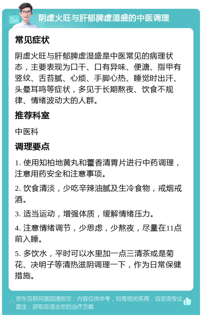 阴虚火旺与肝郁脾虚湿盛的中医调理 常见症状 阴虚火旺与肝郁脾虚湿盛是中医常见的病理状态，主要表现为口干、口有异味、便溏、指甲有竖纹、舌苔腻、心烦、手脚心热、睡觉时出汗、头晕耳鸣等症状，多见于长期熬夜、饮食不规律、情绪波动大的人群。 推荐科室 中医科 调理要点 1. 使用知柏地黄丸和藿香清胃片进行中药调理，注意用药安全和注意事项。 2. 饮食清淡，少吃辛辣油腻及生冷食物，戒烟戒酒。 3. 适当运动，增强体质，缓解情绪压力。 4. 注意情绪调节，少思虑，少熬夜，尽量在11点前入睡。 5. 多饮水，平时可以水里加一点三清茶或是菊花、决明子等清热滋阴调理一下，作为日常保健措施。