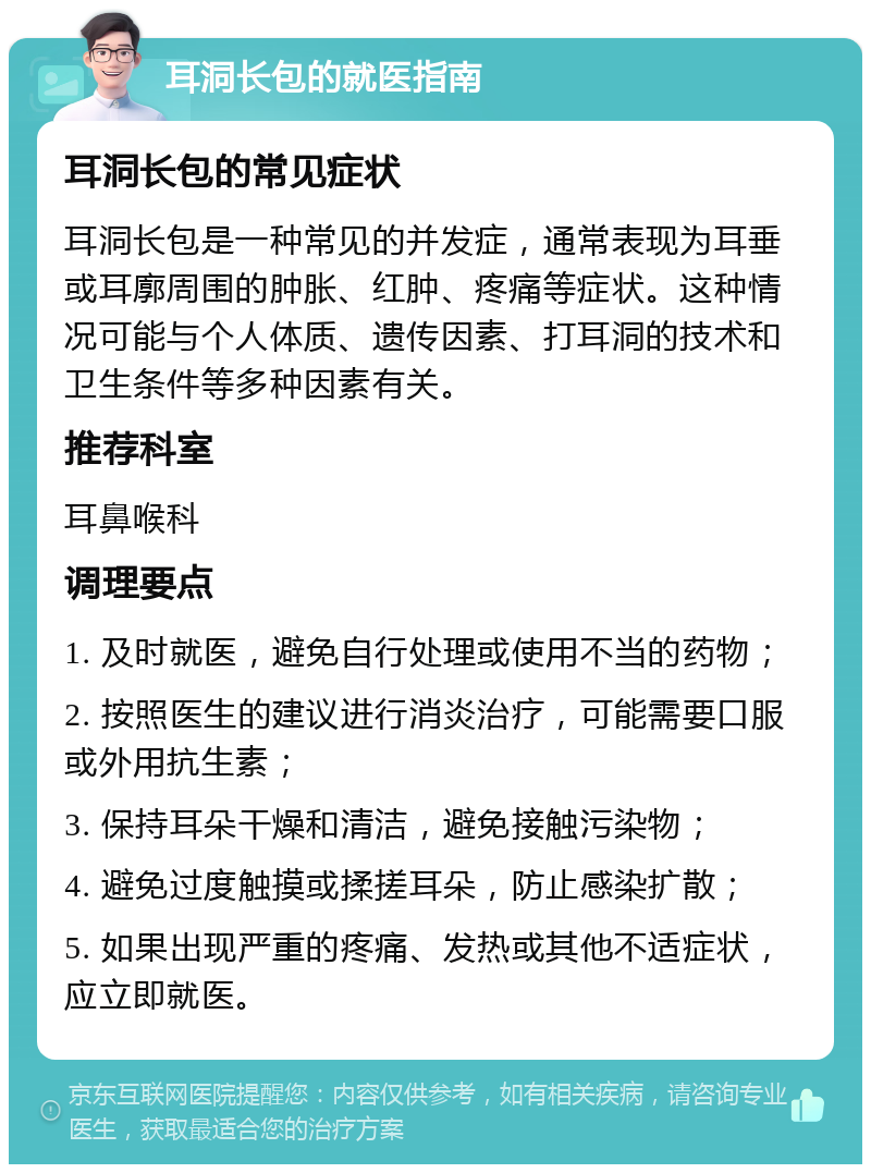 耳洞长包的就医指南 耳洞长包的常见症状 耳洞长包是一种常见的并发症，通常表现为耳垂或耳廓周围的肿胀、红肿、疼痛等症状。这种情况可能与个人体质、遗传因素、打耳洞的技术和卫生条件等多种因素有关。 推荐科室 耳鼻喉科 调理要点 1. 及时就医，避免自行处理或使用不当的药物； 2. 按照医生的建议进行消炎治疗，可能需要口服或外用抗生素； 3. 保持耳朵干燥和清洁，避免接触污染物； 4. 避免过度触摸或揉搓耳朵，防止感染扩散； 5. 如果出现严重的疼痛、发热或其他不适症状，应立即就医。