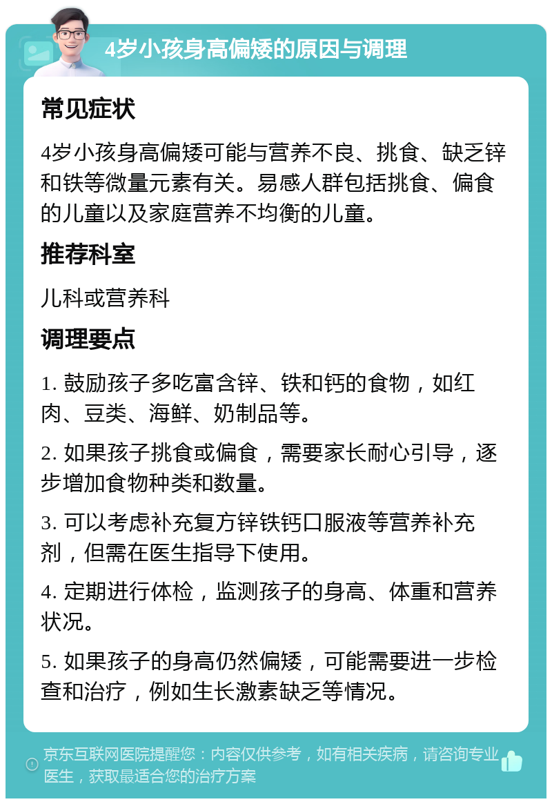 4岁小孩身高偏矮的原因与调理 常见症状 4岁小孩身高偏矮可能与营养不良、挑食、缺乏锌和铁等微量元素有关。易感人群包括挑食、偏食的儿童以及家庭营养不均衡的儿童。 推荐科室 儿科或营养科 调理要点 1. 鼓励孩子多吃富含锌、铁和钙的食物，如红肉、豆类、海鲜、奶制品等。 2. 如果孩子挑食或偏食，需要家长耐心引导，逐步增加食物种类和数量。 3. 可以考虑补充复方锌铁钙口服液等营养补充剂，但需在医生指导下使用。 4. 定期进行体检，监测孩子的身高、体重和营养状况。 5. 如果孩子的身高仍然偏矮，可能需要进一步检查和治疗，例如生长激素缺乏等情况。