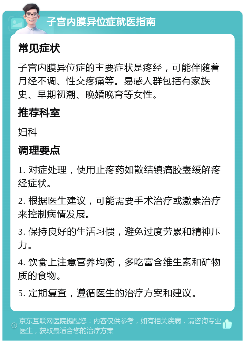 子宫内膜异位症就医指南 常见症状 子宫内膜异位症的主要症状是疼经，可能伴随着月经不调、性交疼痛等。易感人群包括有家族史、早期初潮、晚婚晚育等女性。 推荐科室 妇科 调理要点 1. 对症处理，使用止疼药如散结镇痛胶囊缓解疼经症状。 2. 根据医生建议，可能需要手术治疗或激素治疗来控制病情发展。 3. 保持良好的生活习惯，避免过度劳累和精神压力。 4. 饮食上注意营养均衡，多吃富含维生素和矿物质的食物。 5. 定期复查，遵循医生的治疗方案和建议。