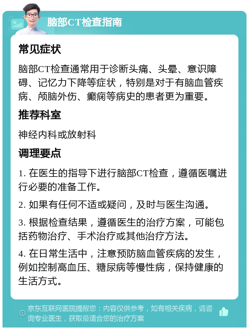 脑部CT检查指南 常见症状 脑部CT检查通常用于诊断头痛、头晕、意识障碍、记忆力下降等症状，特别是对于有脑血管疾病、颅脑外伤、癫痫等病史的患者更为重要。 推荐科室 神经内科或放射科 调理要点 1. 在医生的指导下进行脑部CT检查，遵循医嘱进行必要的准备工作。 2. 如果有任何不适或疑问，及时与医生沟通。 3. 根据检查结果，遵循医生的治疗方案，可能包括药物治疗、手术治疗或其他治疗方法。 4. 在日常生活中，注意预防脑血管疾病的发生，例如控制高血压、糖尿病等慢性病，保持健康的生活方式。