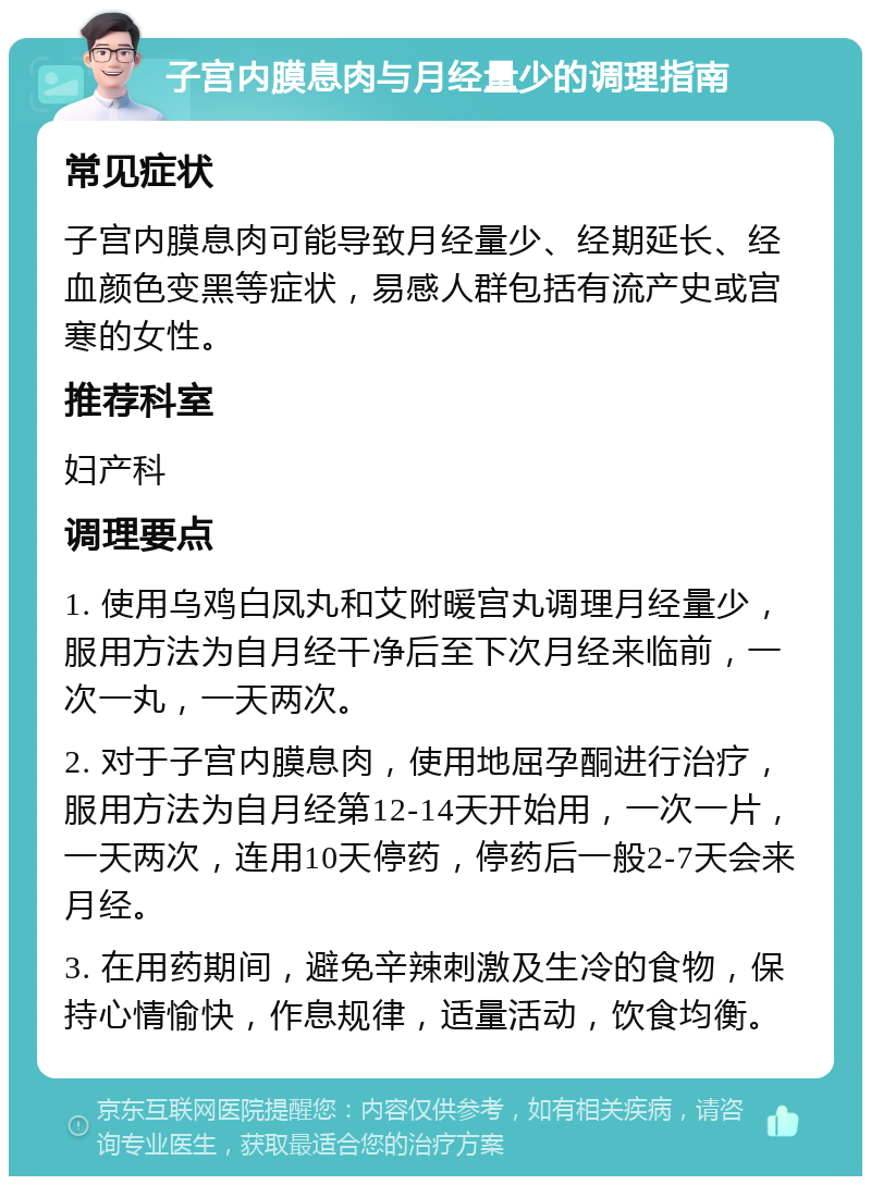 子宫内膜息肉与月经量少的调理指南 常见症状 子宫内膜息肉可能导致月经量少、经期延长、经血颜色变黑等症状，易感人群包括有流产史或宫寒的女性。 推荐科室 妇产科 调理要点 1. 使用乌鸡白凤丸和艾附暖宫丸调理月经量少，服用方法为自月经干净后至下次月经来临前，一次一丸，一天两次。 2. 对于子宫内膜息肉，使用地屈孕酮进行治疗，服用方法为自月经第12-14天开始用，一次一片，一天两次，连用10天停药，停药后一般2-7天会来月经。 3. 在用药期间，避免辛辣刺激及生冷的食物，保持心情愉快，作息规律，适量活动，饮食均衡。