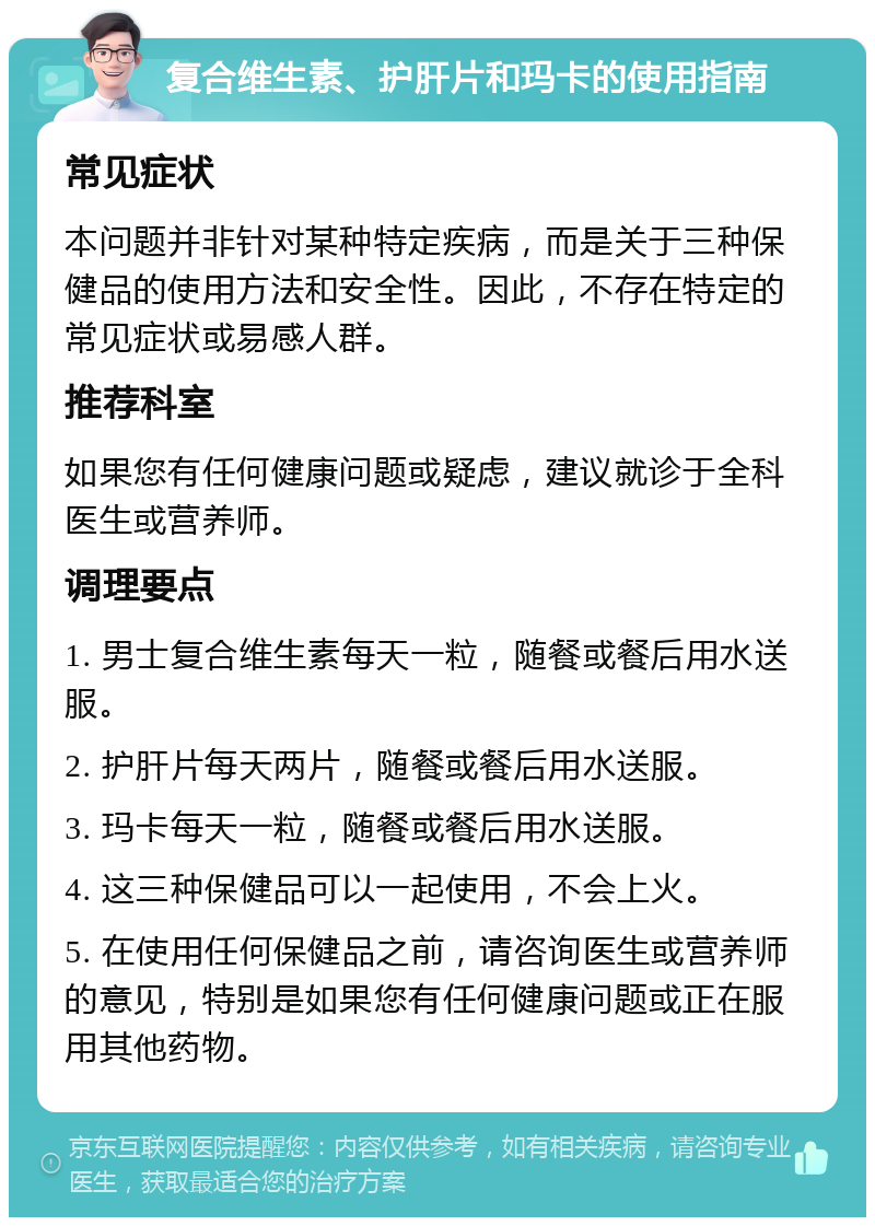 复合维生素、护肝片和玛卡的使用指南 常见症状 本问题并非针对某种特定疾病，而是关于三种保健品的使用方法和安全性。因此，不存在特定的常见症状或易感人群。 推荐科室 如果您有任何健康问题或疑虑，建议就诊于全科医生或营养师。 调理要点 1. 男士复合维生素每天一粒，随餐或餐后用水送服。 2. 护肝片每天两片，随餐或餐后用水送服。 3. 玛卡每天一粒，随餐或餐后用水送服。 4. 这三种保健品可以一起使用，不会上火。 5. 在使用任何保健品之前，请咨询医生或营养师的意见，特别是如果您有任何健康问题或正在服用其他药物。