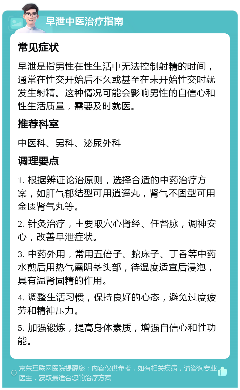 早泄中医治疗指南 常见症状 早泄是指男性在性生活中无法控制射精的时间，通常在性交开始后不久或甚至在未开始性交时就发生射精。这种情况可能会影响男性的自信心和性生活质量，需要及时就医。 推荐科室 中医科、男科、泌尿外科 调理要点 1. 根据辨证论治原则，选择合适的中药治疗方案，如肝气郁结型可用逍遥丸，肾气不固型可用金匮肾气丸等。 2. 针灸治疗，主要取穴心肾经、任督脉，调神安心，改善早泄症状。 3. 中药外用，常用五倍子、蛇床子、丁香等中药水煎后用热气熏阴茎头部，待温度适宜后浸泡，具有温肾固精的作用。 4. 调整生活习惯，保持良好的心态，避免过度疲劳和精神压力。 5. 加强锻炼，提高身体素质，增强自信心和性功能。