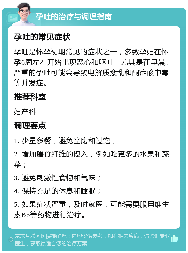 孕吐的治疗与调理指南 孕吐的常见症状 孕吐是怀孕初期常见的症状之一，多数孕妇在怀孕6周左右开始出现恶心和呕吐，尤其是在早晨。严重的孕吐可能会导致电解质紊乱和酮症酸中毒等并发症。 推荐科室 妇产科 调理要点 1. 少量多餐，避免空腹和过饱； 2. 增加膳食纤维的摄入，例如吃更多的水果和蔬菜； 3. 避免刺激性食物和气味； 4. 保持充足的休息和睡眠； 5. 如果症状严重，及时就医，可能需要服用维生素B6等药物进行治疗。