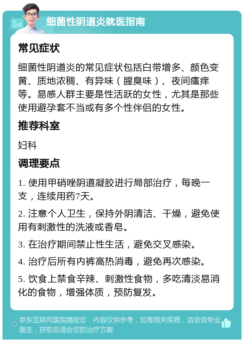 细菌性阴道炎就医指南 常见症状 细菌性阴道炎的常见症状包括白带增多、颜色变黄、质地浓稠、有异味（腥臭味）、夜间瘙痒等。易感人群主要是性活跃的女性，尤其是那些使用避孕套不当或有多个性伴侣的女性。 推荐科室 妇科 调理要点 1. 使用甲硝唑阴道凝胶进行局部治疗，每晚一支，连续用药7天。 2. 注意个人卫生，保持外阴清洁、干燥，避免使用有刺激性的洗液或香皂。 3. 在治疗期间禁止性生活，避免交叉感染。 4. 治疗后所有内裤高热消毒，避免再次感染。 5. 饮食上禁食辛辣、刺激性食物，多吃清淡易消化的食物，增强体质，预防复发。