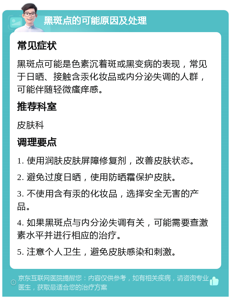 黑斑点的可能原因及处理 常见症状 黑斑点可能是色素沉着斑或黑变病的表现，常见于日晒、接触含汞化妆品或内分泌失调的人群，可能伴随轻微瘙痒感。 推荐科室 皮肤科 调理要点 1. 使用润肤皮肤屏障修复剂，改善皮肤状态。 2. 避免过度日晒，使用防晒霜保护皮肤。 3. 不使用含有汞的化妆品，选择安全无害的产品。 4. 如果黑斑点与内分泌失调有关，可能需要查激素水平并进行相应的治疗。 5. 注意个人卫生，避免皮肤感染和刺激。