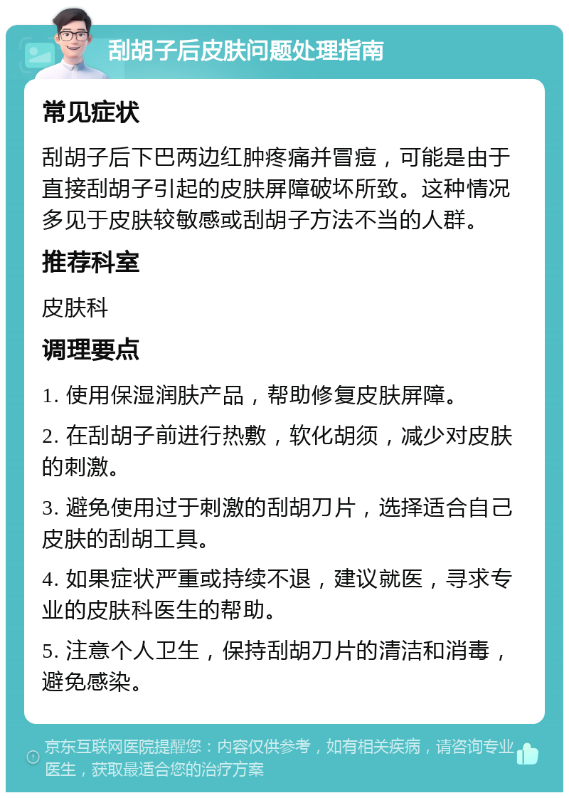 刮胡子后皮肤问题处理指南 常见症状 刮胡子后下巴两边红肿疼痛并冒痘，可能是由于直接刮胡子引起的皮肤屏障破坏所致。这种情况多见于皮肤较敏感或刮胡子方法不当的人群。 推荐科室 皮肤科 调理要点 1. 使用保湿润肤产品，帮助修复皮肤屏障。 2. 在刮胡子前进行热敷，软化胡须，减少对皮肤的刺激。 3. 避免使用过于刺激的刮胡刀片，选择适合自己皮肤的刮胡工具。 4. 如果症状严重或持续不退，建议就医，寻求专业的皮肤科医生的帮助。 5. 注意个人卫生，保持刮胡刀片的清洁和消毒，避免感染。