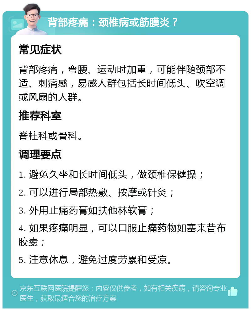 背部疼痛：颈椎病或筋膜炎？ 常见症状 背部疼痛，弯腰、运动时加重，可能伴随颈部不适、刺痛感，易感人群包括长时间低头、吹空调或风扇的人群。 推荐科室 脊柱科或骨科。 调理要点 1. 避免久坐和长时间低头，做颈椎保健操； 2. 可以进行局部热敷、按摩或针灸； 3. 外用止痛药膏如扶他林软膏； 4. 如果疼痛明显，可以口服止痛药物如塞来昔布胶囊； 5. 注意休息，避免过度劳累和受凉。