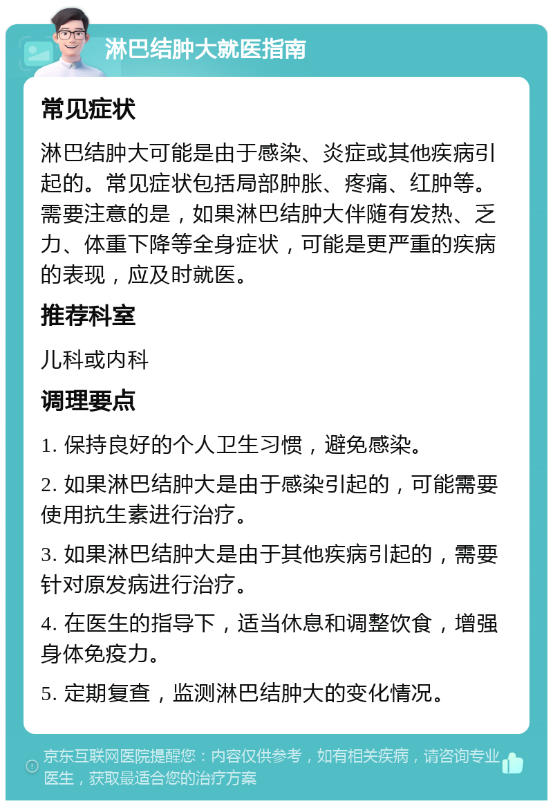 淋巴结肿大就医指南 常见症状 淋巴结肿大可能是由于感染、炎症或其他疾病引起的。常见症状包括局部肿胀、疼痛、红肿等。需要注意的是，如果淋巴结肿大伴随有发热、乏力、体重下降等全身症状，可能是更严重的疾病的表现，应及时就医。 推荐科室 儿科或内科 调理要点 1. 保持良好的个人卫生习惯，避免感染。 2. 如果淋巴结肿大是由于感染引起的，可能需要使用抗生素进行治疗。 3. 如果淋巴结肿大是由于其他疾病引起的，需要针对原发病进行治疗。 4. 在医生的指导下，适当休息和调整饮食，增强身体免疫力。 5. 定期复查，监测淋巴结肿大的变化情况。