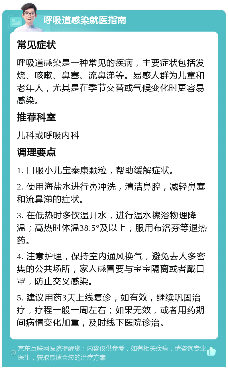 呼吸道感染就医指南 常见症状 呼吸道感染是一种常见的疾病，主要症状包括发烧、咳嗽、鼻塞、流鼻涕等。易感人群为儿童和老年人，尤其是在季节交替或气候变化时更容易感染。 推荐科室 儿科或呼吸内科 调理要点 1. 口服小儿宝泰康颗粒，帮助缓解症状。 2. 使用海盐水进行鼻冲洗，清洁鼻腔，减轻鼻塞和流鼻涕的症状。 3. 在低热时多饮温开水，进行温水擦浴物理降温；高热时体温38.5°及以上，服用布洛芬等退热药。 4. 注意护理，保持室内通风换气，避免去人多密集的公共场所，家人感冒要与宝宝隔离或者戴口罩，防止交叉感染。 5. 建议用药3天上线复诊，如有效，继续巩固治疗，疗程一般一周左右；如果无效，或者用药期间病情变化加重，及时线下医院诊治。