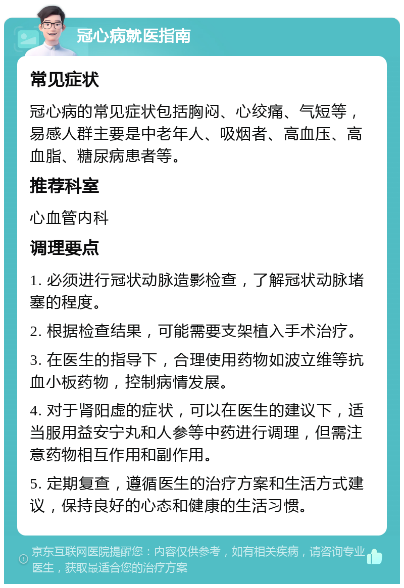 冠心病就医指南 常见症状 冠心病的常见症状包括胸闷、心绞痛、气短等，易感人群主要是中老年人、吸烟者、高血压、高血脂、糖尿病患者等。 推荐科室 心血管内科 调理要点 1. 必须进行冠状动脉造影检查，了解冠状动脉堵塞的程度。 2. 根据检查结果，可能需要支架植入手术治疗。 3. 在医生的指导下，合理使用药物如波立维等抗血小板药物，控制病情发展。 4. 对于肾阳虚的症状，可以在医生的建议下，适当服用益安宁丸和人参等中药进行调理，但需注意药物相互作用和副作用。 5. 定期复查，遵循医生的治疗方案和生活方式建议，保持良好的心态和健康的生活习惯。