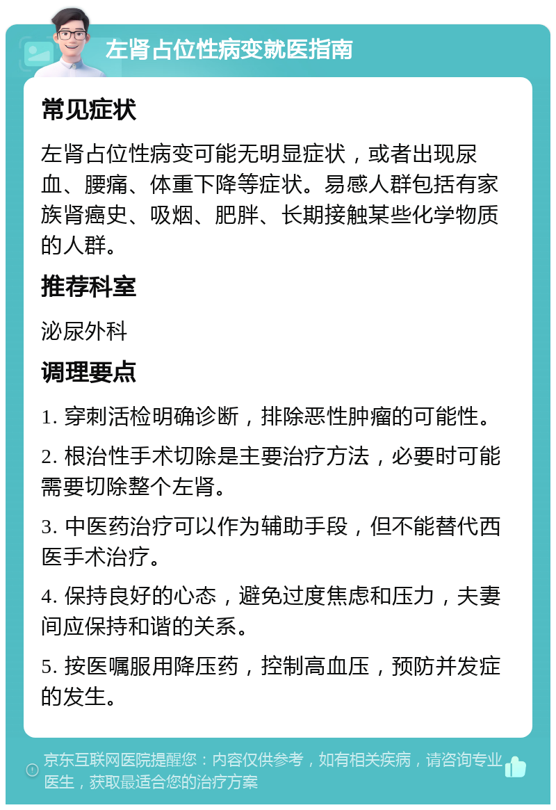 左肾占位性病变就医指南 常见症状 左肾占位性病变可能无明显症状，或者出现尿血、腰痛、体重下降等症状。易感人群包括有家族肾癌史、吸烟、肥胖、长期接触某些化学物质的人群。 推荐科室 泌尿外科 调理要点 1. 穿刺活检明确诊断，排除恶性肿瘤的可能性。 2. 根治性手术切除是主要治疗方法，必要时可能需要切除整个左肾。 3. 中医药治疗可以作为辅助手段，但不能替代西医手术治疗。 4. 保持良好的心态，避免过度焦虑和压力，夫妻间应保持和谐的关系。 5. 按医嘱服用降压药，控制高血压，预防并发症的发生。