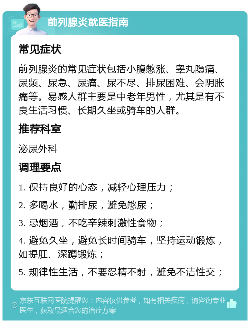 前列腺炎就医指南 常见症状 前列腺炎的常见症状包括小腹憋涨、睾丸隐痛、尿频、尿急、尿痛、尿不尽、排尿困难、会阴胀痛等。易感人群主要是中老年男性，尤其是有不良生活习惯、长期久坐或骑车的人群。 推荐科室 泌尿外科 调理要点 1. 保持良好的心态，减轻心理压力； 2. 多喝水，勤排尿，避免憋尿； 3. 忌烟酒，不吃辛辣刺激性食物； 4. 避免久坐，避免长时间骑车，坚持运动锻炼，如提肛、深蹲锻炼； 5. 规律性生活，不要忍精不射，避免不洁性交；