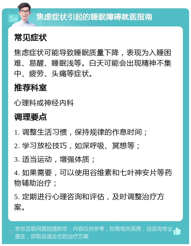 焦虑症状引起的睡眠障碍就医指南 常见症状 焦虑症状可能导致睡眠质量下降，表现为入睡困难、易醒、睡眠浅等。白天可能会出现精神不集中、疲劳、头痛等症状。 推荐科室 心理科或神经内科 调理要点 1. 调整生活习惯，保持规律的作息时间； 2. 学习放松技巧，如深呼吸、冥想等； 3. 适当运动，增强体质； 4. 如果需要，可以使用谷维素和七叶神安片等药物辅助治疗； 5. 定期进行心理咨询和评估，及时调整治疗方案。