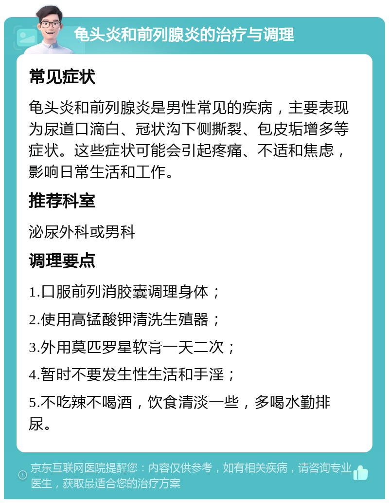 龟头炎和前列腺炎的治疗与调理 常见症状 龟头炎和前列腺炎是男性常见的疾病，主要表现为尿道口滴白、冠状沟下侧撕裂、包皮垢增多等症状。这些症状可能会引起疼痛、不适和焦虑，影响日常生活和工作。 推荐科室 泌尿外科或男科 调理要点 1.口服前列消胶囊调理身体； 2.使用高锰酸钾清洗生殖器； 3.外用莫匹罗星软膏一天二次； 4.暂时不要发生性生活和手淫； 5.不吃辣不喝酒，饮食清淡一些，多喝水勤排尿。