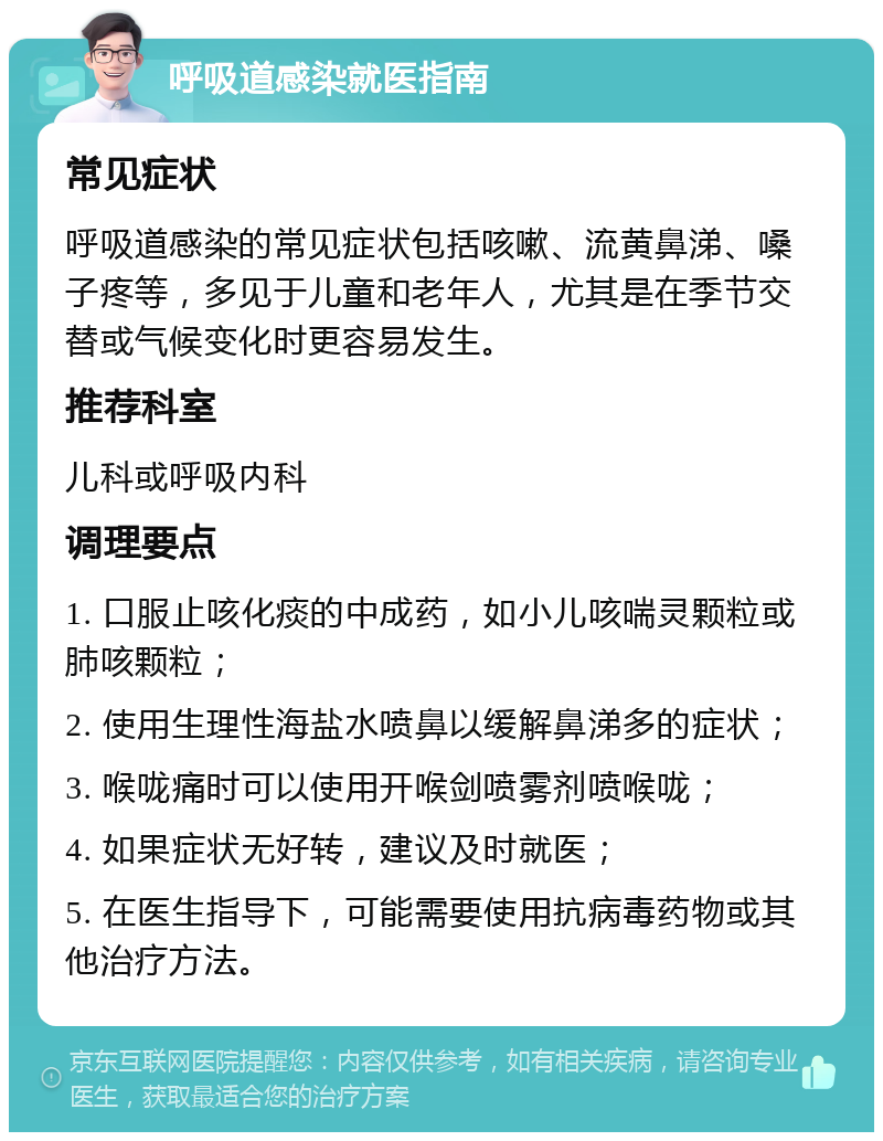 呼吸道感染就医指南 常见症状 呼吸道感染的常见症状包括咳嗽、流黄鼻涕、嗓子疼等，多见于儿童和老年人，尤其是在季节交替或气候变化时更容易发生。 推荐科室 儿科或呼吸内科 调理要点 1. 口服止咳化痰的中成药，如小儿咳喘灵颗粒或肺咳颗粒； 2. 使用生理性海盐水喷鼻以缓解鼻涕多的症状； 3. 喉咙痛时可以使用开喉剑喷雾剂喷喉咙； 4. 如果症状无好转，建议及时就医； 5. 在医生指导下，可能需要使用抗病毒药物或其他治疗方法。