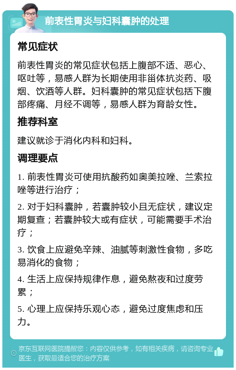 前表性胃炎与妇科囊肿的处理 常见症状 前表性胃炎的常见症状包括上腹部不适、恶心、呕吐等，易感人群为长期使用非甾体抗炎药、吸烟、饮酒等人群。妇科囊肿的常见症状包括下腹部疼痛、月经不调等，易感人群为育龄女性。 推荐科室 建议就诊于消化内科和妇科。 调理要点 1. 前表性胃炎可使用抗酸药如奥美拉唑、兰索拉唑等进行治疗； 2. 对于妇科囊肿，若囊肿较小且无症状，建议定期复查；若囊肿较大或有症状，可能需要手术治疗； 3. 饮食上应避免辛辣、油腻等刺激性食物，多吃易消化的食物； 4. 生活上应保持规律作息，避免熬夜和过度劳累； 5. 心理上应保持乐观心态，避免过度焦虑和压力。