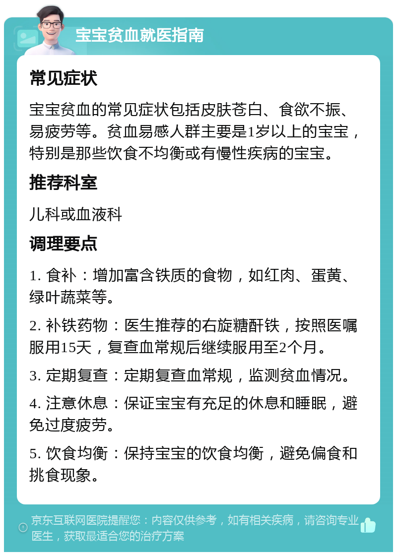 宝宝贫血就医指南 常见症状 宝宝贫血的常见症状包括皮肤苍白、食欲不振、易疲劳等。贫血易感人群主要是1岁以上的宝宝，特别是那些饮食不均衡或有慢性疾病的宝宝。 推荐科室 儿科或血液科 调理要点 1. 食补：增加富含铁质的食物，如红肉、蛋黄、绿叶蔬菜等。 2. 补铁药物：医生推荐的右旋糖酐铁，按照医嘱服用15天，复查血常规后继续服用至2个月。 3. 定期复查：定期复查血常规，监测贫血情况。 4. 注意休息：保证宝宝有充足的休息和睡眠，避免过度疲劳。 5. 饮食均衡：保持宝宝的饮食均衡，避免偏食和挑食现象。